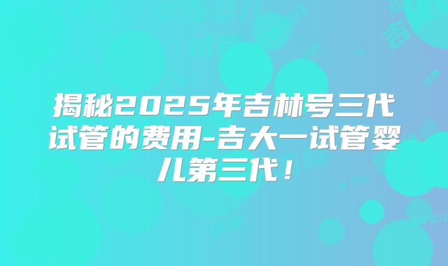 揭秘2025年吉林号三代试管的费用-吉大一试管婴儿第三代!