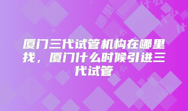 厦门三代试管机构在哪里找，厦门什么时候引进三代试管