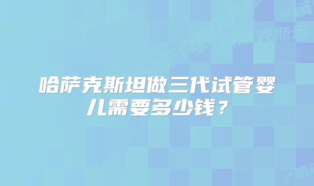 哈萨克斯坦做三代试管婴儿需要多少钱?