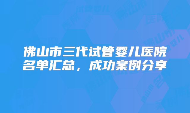佛山市三代试管婴儿医院名单汇总,成功案例分享