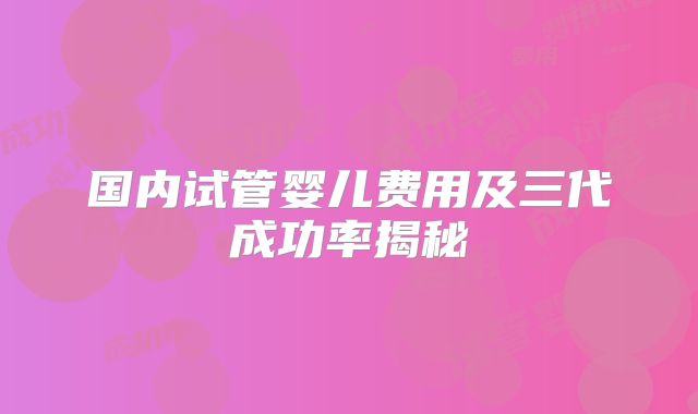 国内试管婴儿费用及三代成功率揭秘