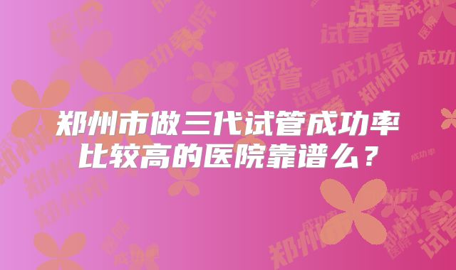 郑州市做三代试管成功率比较高的医院靠谱么?
