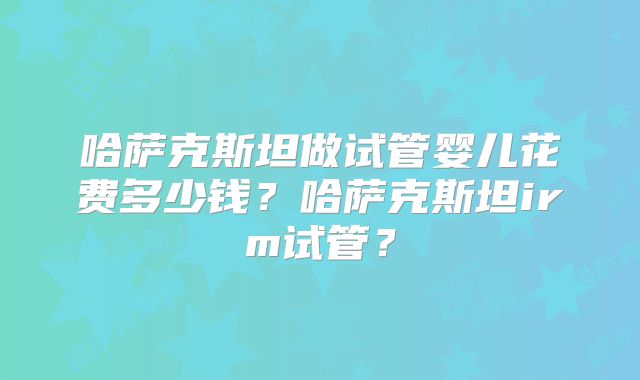 哈萨克斯坦做试管婴儿花费多少钱?哈萨克斯坦irm试管?