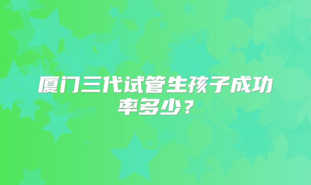 厦门三代试管生孩子成功率多少?