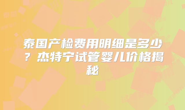 泰国产检费用明细是多少？杰特宁试管婴儿价格揭秘