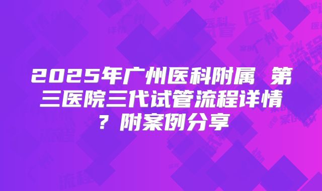 2025年广州医科附属 第三医院三代试管流程详情?附案例分享