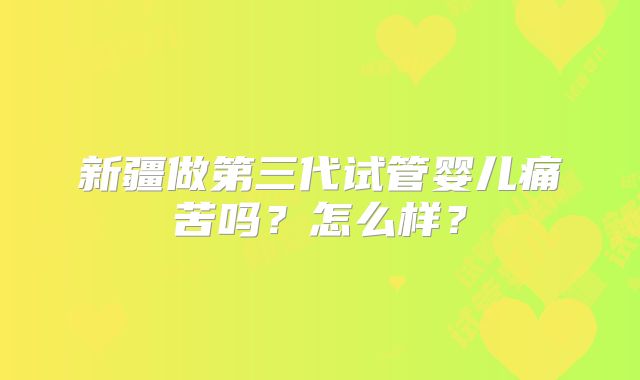 新疆做第三代试管婴儿痛苦吗？怎么样？