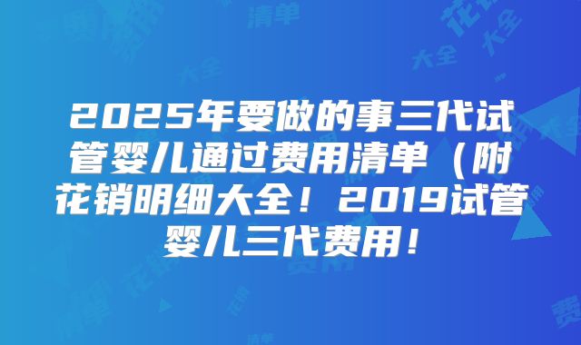 2025年要做的事三代试管婴儿通过费用清单(附花销明细大全!2019试管婴儿三代费用!