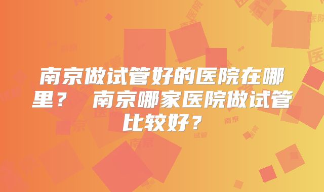 南京做试管好的医院在哪里? 南京哪家医院做试管比较好?