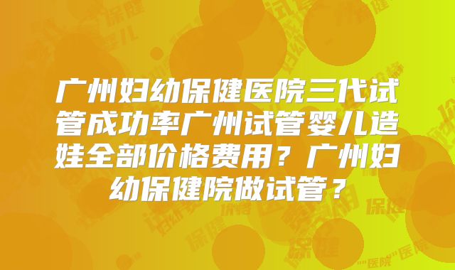 广州妇幼保健医院三代试管成功率广州试管婴儿造娃全部价格费用？广州妇幼保健院做试管？