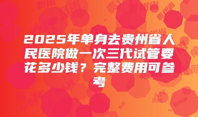 2025年单身去贵州省人民医院做一次三代试管要花多少钱？完整费用可参考