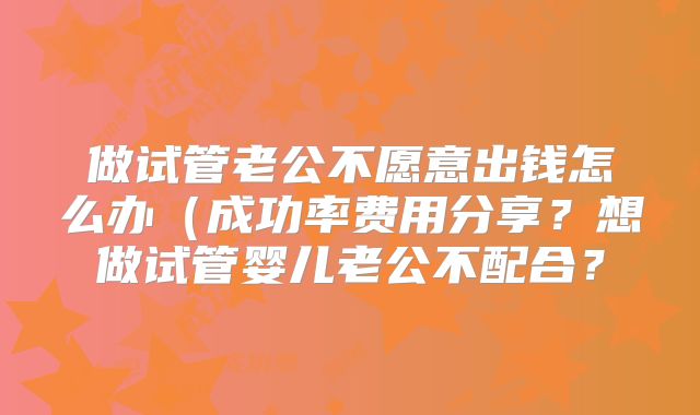 做试管老公不愿意出钱怎么办（成功率费用分享？想做试管婴儿老公不配合？