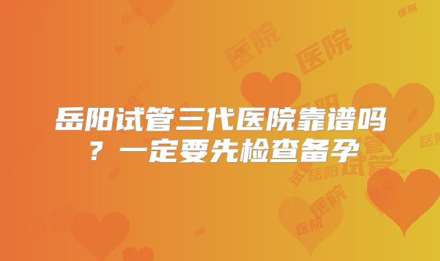 岳阳试管三代医院靠谱吗？一定要先检查备孕
