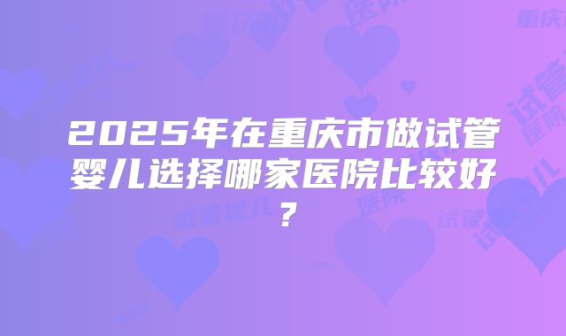 2025年在重庆市做试管婴儿选择哪家医院比较好？