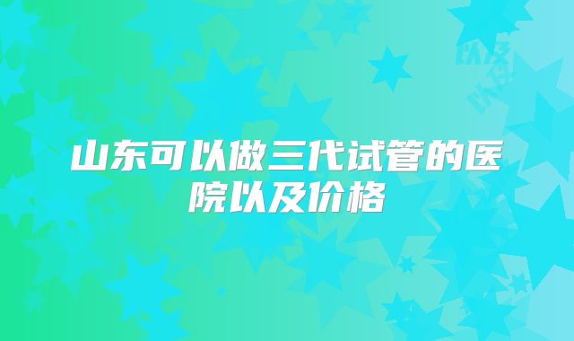 山东可以做三代试管的医院以及价格