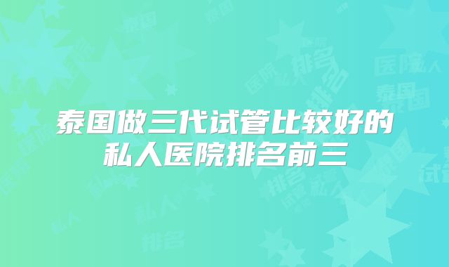 泰国做三代试管比较好的私人医院排名前三