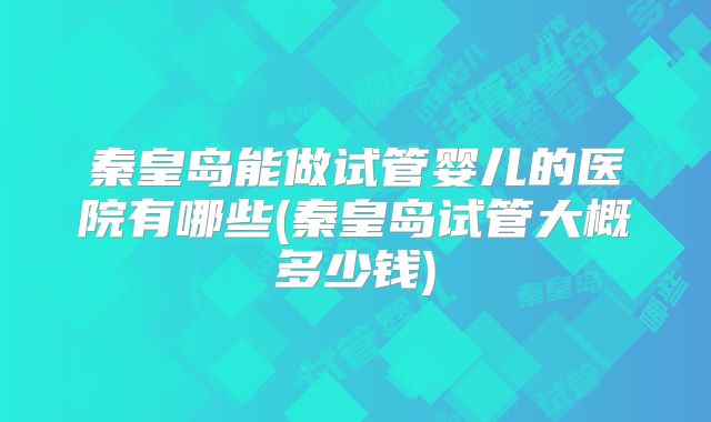 秦皇岛能做试管婴儿的医院有哪些(秦皇岛试管大概多少钱)