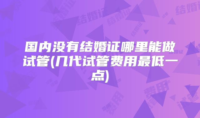 国内没有结婚证哪里能做试管(几代试管费用最低一点)