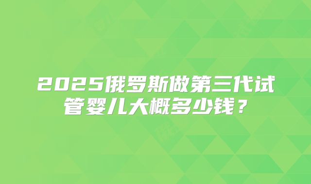 2025俄罗斯做第三代试管婴儿大概多少钱?