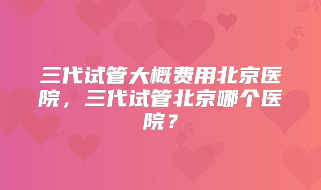 三代试管大概费用北京医院，三代试管北京哪个医院？