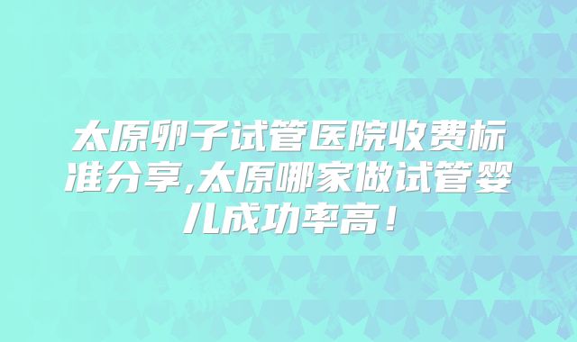 太原卵子试管医院收费标准分享,太原哪家做试管婴儿成功率高!