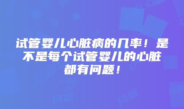 试管婴儿心脏病的几率！是不是每个试管婴儿的心脏都有问题！
