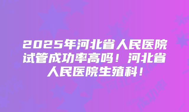 2025年河北省人民医院试管成功率高吗！河北省人民医院生殖科！