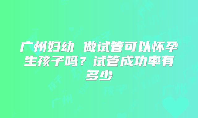广州妇幼 做试管可以怀孕生孩子吗?试管成功率有多少