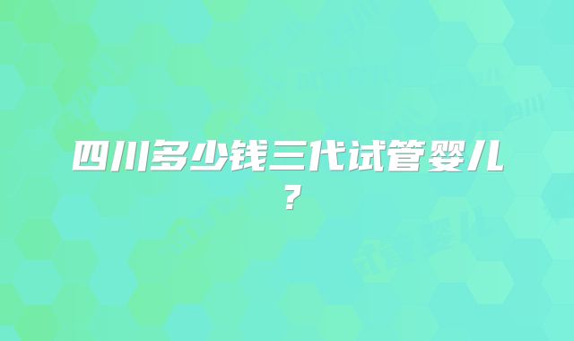 四川多少钱三代试管婴儿？