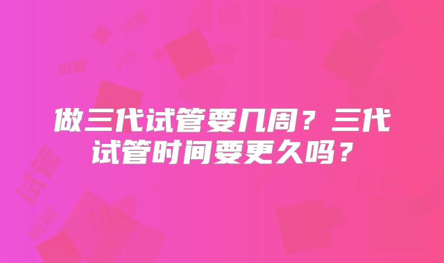 做三代试管要几周？三代试管时间要更久吗？