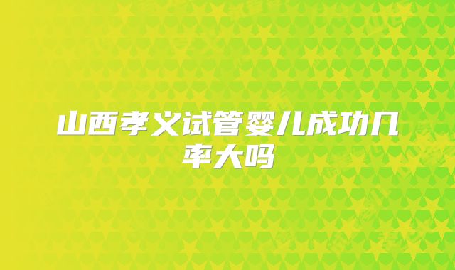 山西孝义试管婴儿成功几率大吗