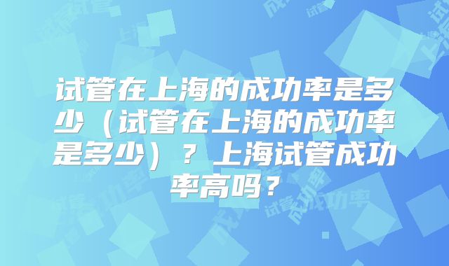 试管在上海的成功率是多少（试管在上海的成功率是多少）？上海试管成功率高吗？