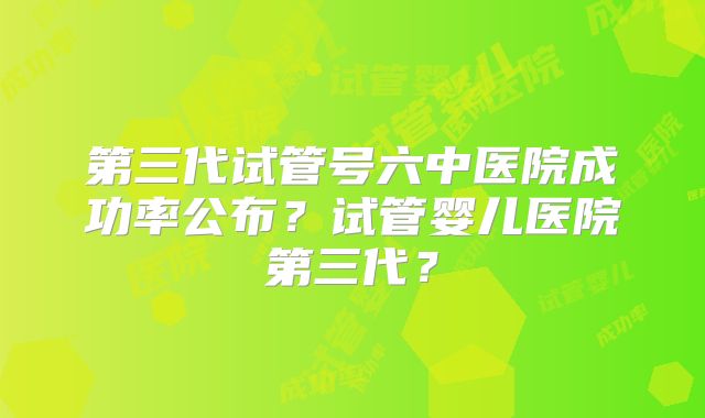 第三代试管号六中医院成功率公布？试管婴儿医院第三代？