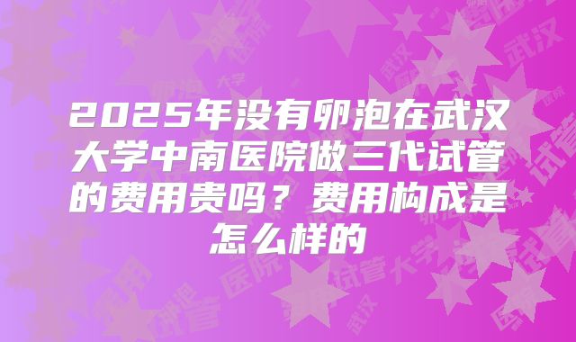 2025年没有卵泡在武汉大学中南医院做三代试管的费用贵吗？费用构成是怎么样的
