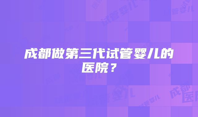 成都做第三代试管婴儿的医院?