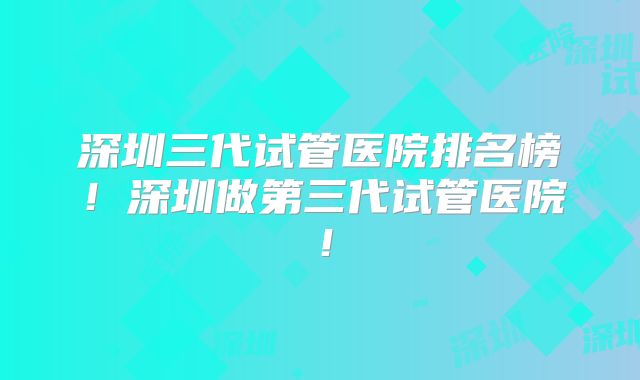 深圳三代试管医院排名榜!深圳做第三代试管医院!