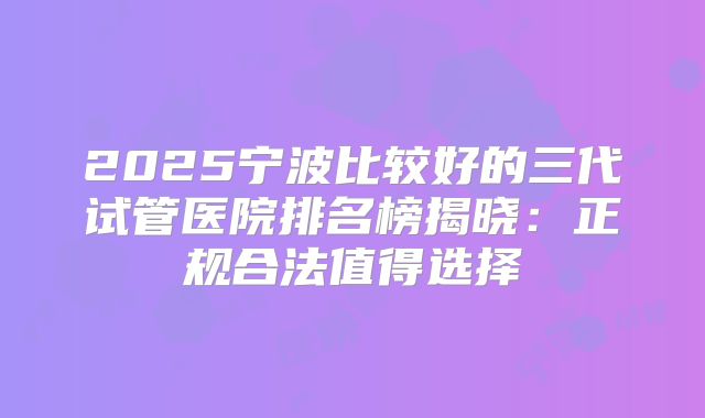 2025宁波比较好的三代试管医院排名榜揭晓：正规合法值得选择