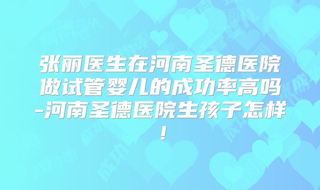张丽医生在河南圣德医院做试管婴儿的成功率高吗-河南圣德医院生孩子怎样!