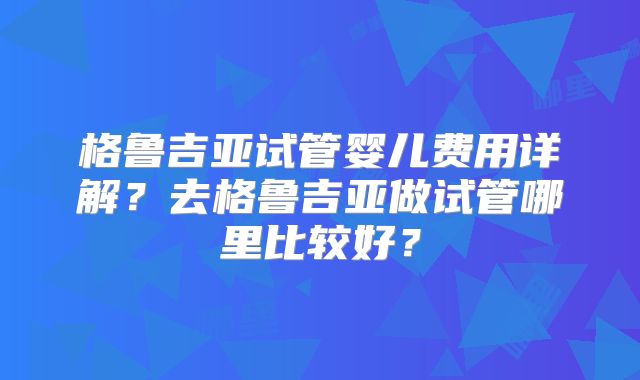 格鲁吉亚试管婴儿费用详解?去格鲁吉亚做试管哪里比较好?