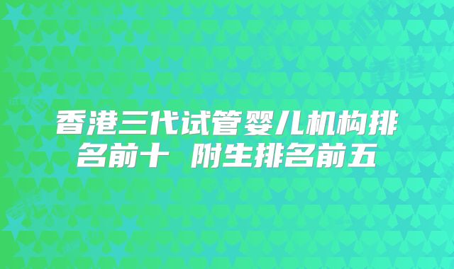 香港三代试管婴儿机构排名前十 附生排名前五