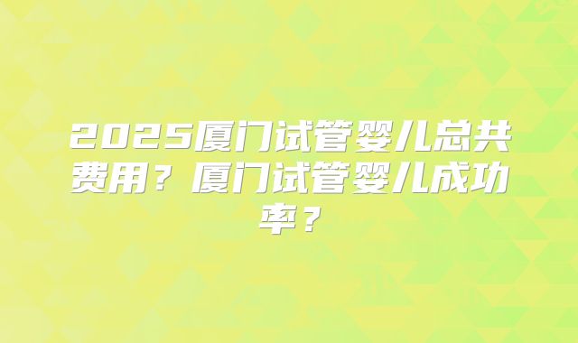 2025厦门试管婴儿总共费用?厦门试管婴儿成功率?