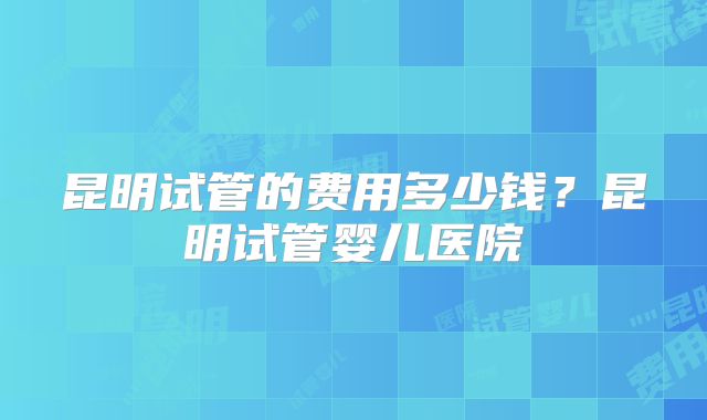 昆明试管的费用多少钱？昆明试管婴儿医院