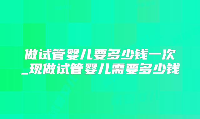 做试管婴儿要多少钱一次_现做试管婴儿需要多少钱
