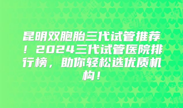 昆明双胞胎三代试管推荐！2024三代试管医院排行榜，助你轻松选优质机构！