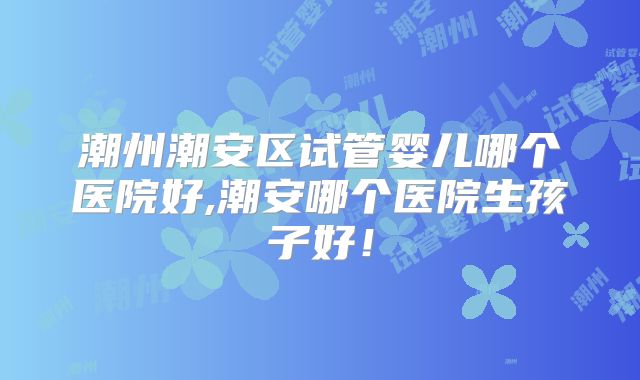 潮州潮安区试管婴儿哪个医院好,潮安哪个医院生孩子好！