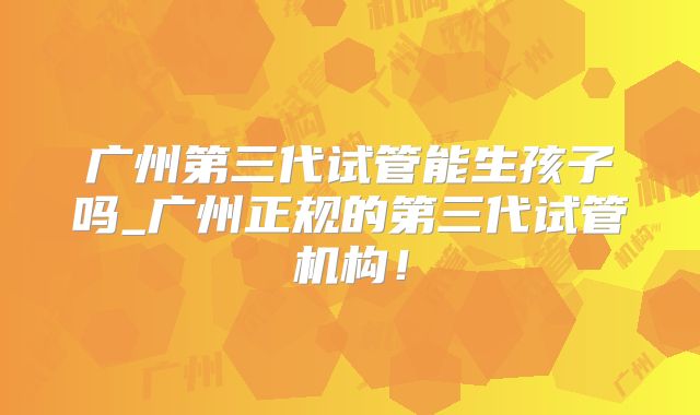 广州第三代试管能生孩子吗_广州正规的第三代试管机构！