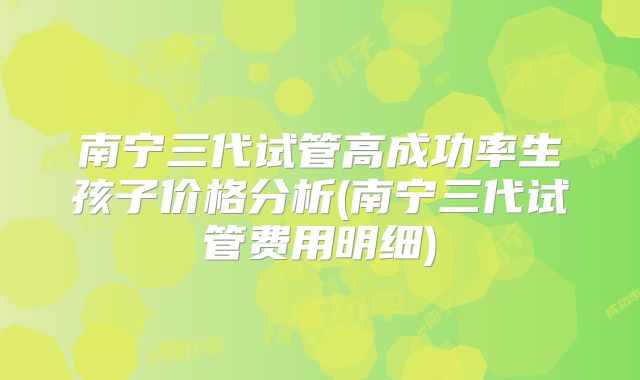 南宁三代试管高成功率生孩子价格分析(南宁三代试管费用明细)