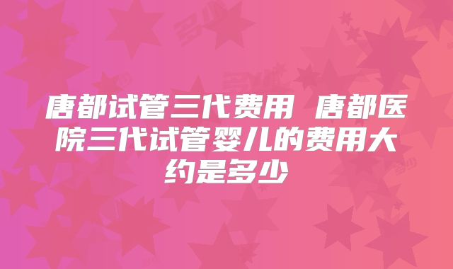唐都试管三代费用 唐都医院三代试管婴儿的费用大约是多少