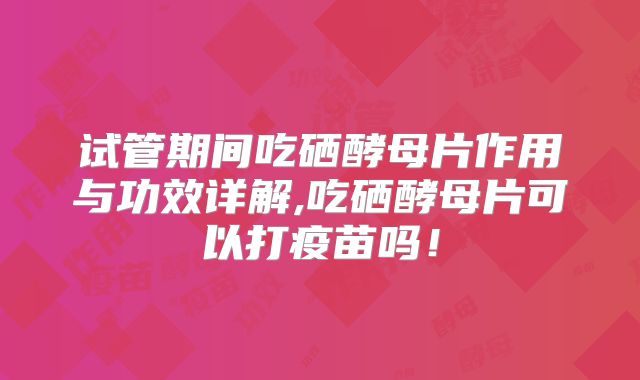 试管期间吃硒酵母片作用与功效详解,吃硒酵母片可以打疫苗吗！
