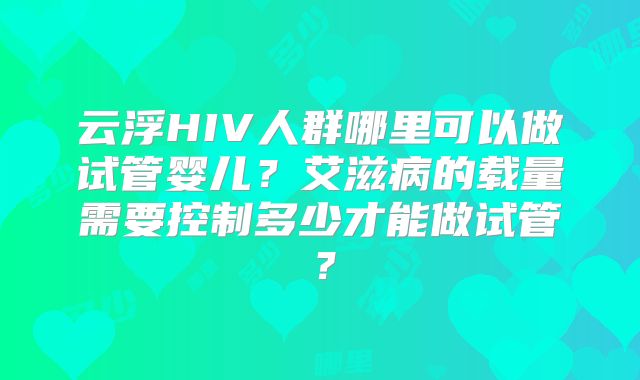 云浮HIV人群哪里可以做试管婴儿？艾滋病的载量需要控制多少才能做试管？